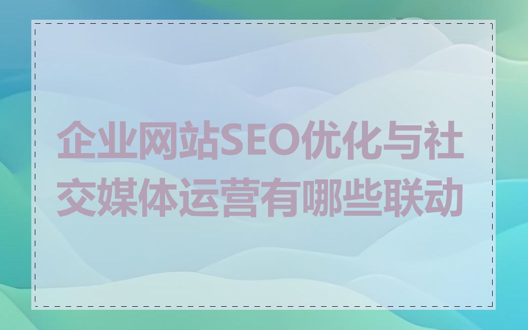 企业网站SEO优化与社交媒体运营有哪些联动