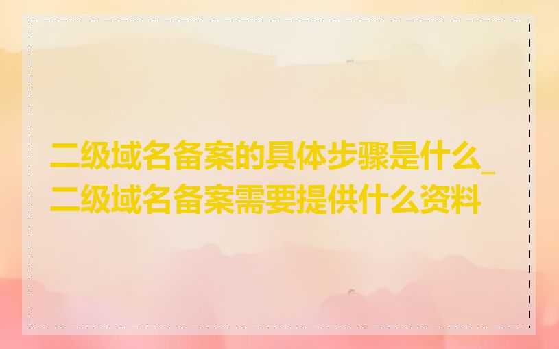 二级域名备案的具体步骤是什么_二级域名备案需要提供什么资料