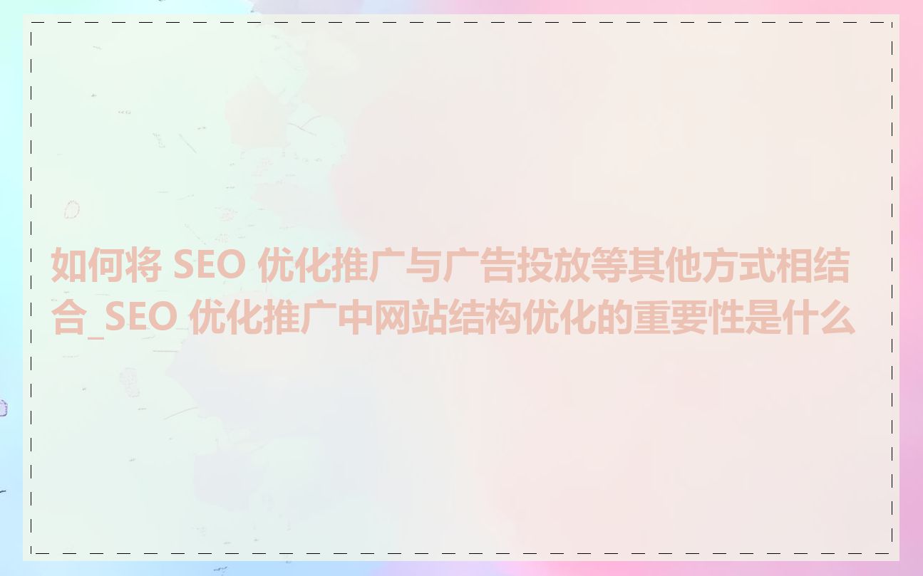 如何将 SEO 优化推广与广告投放等其他方式相结合_SEO 优化推广中网站结构优化的重要性是什么