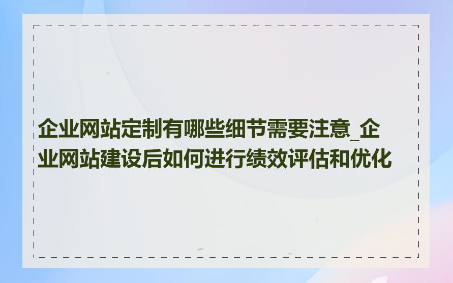 企业网站定制有哪些细节需要注意_企业网站建设后如何进行绩效评估和优化