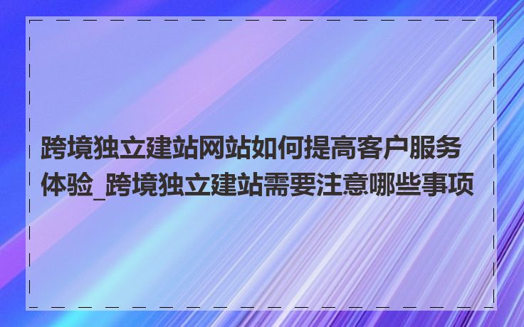 跨境独立建站网站如何提高客户服务体验_跨境独立建站需要注意哪些事项
