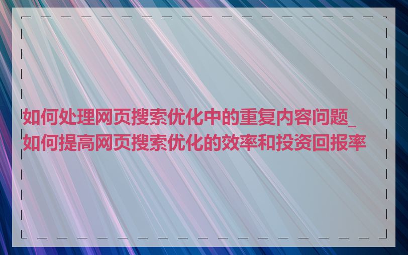 如何处理网页搜索优化中的重复内容问题_如何提高网页搜索优化的效率和投资回报率