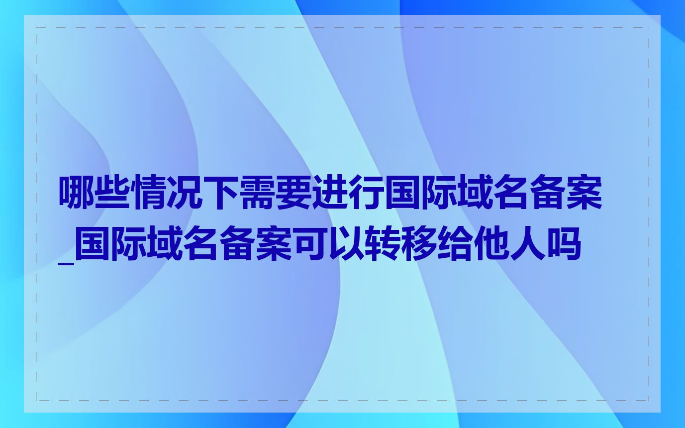哪些情况下需要进行国际域名备案_国际域名备案可以转移给他人吗