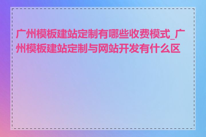 广州模板建站定制有哪些收费模式_广州模板建站定制与网站开发有什么区别