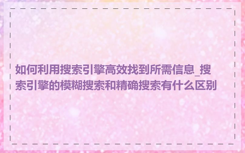 如何利用搜索引擎高效找到所需信息_搜索引擎的模糊搜索和精确搜索有什么区别