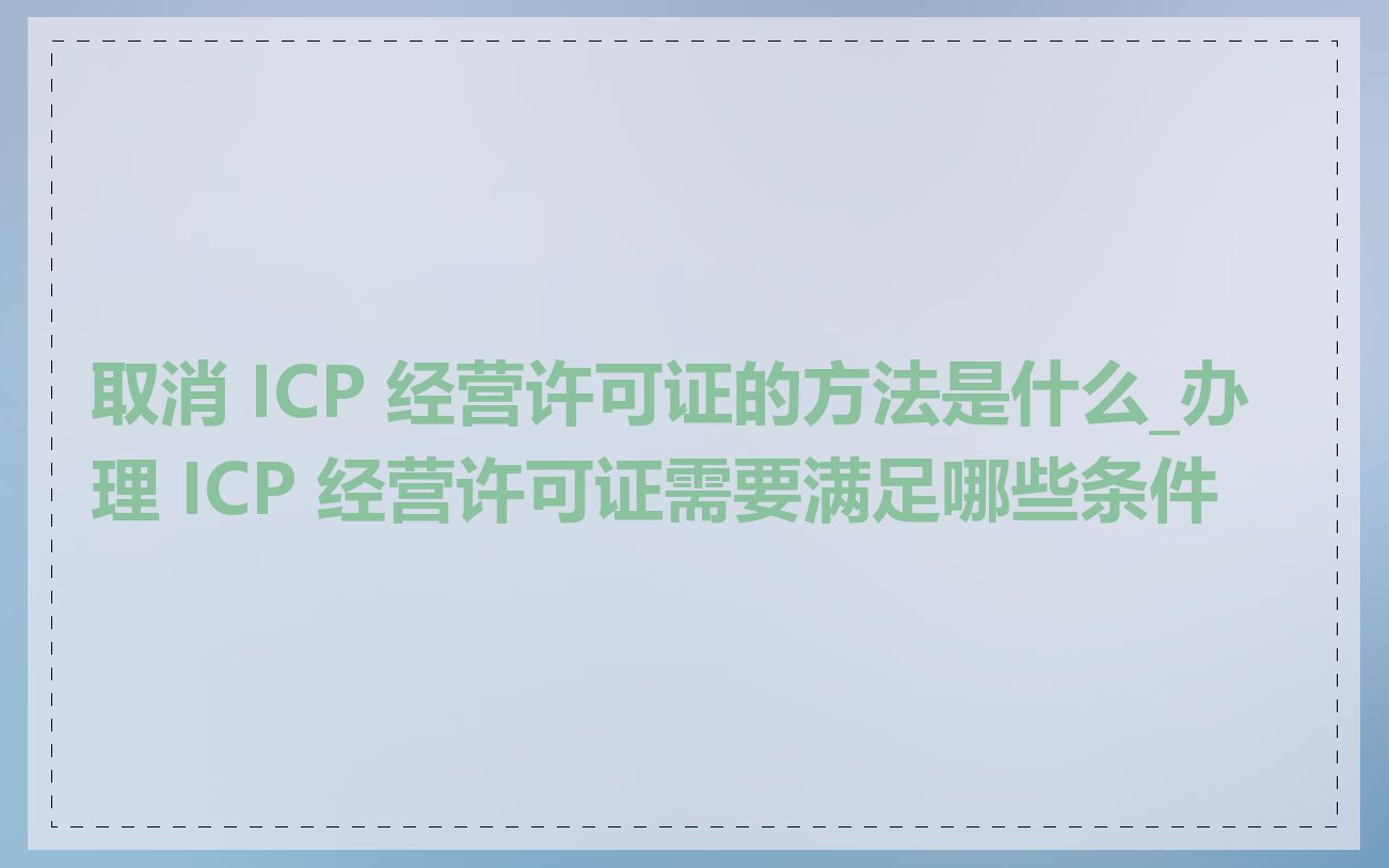 取消 ICP 经营许可证的方法是什么_办理 ICP 经营许可证需要满足哪些条件