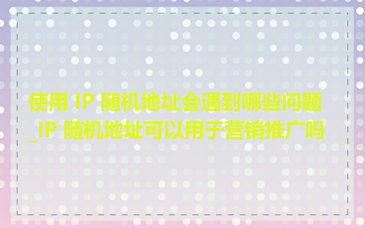 使用 IP 随机地址会遇到哪些问题_IP 随机地址可以用于营销推广吗
