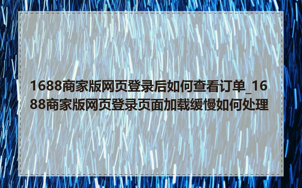 1688商家版网页登录后如何查看订单_1688商家版网页登录页面加载缓慢如何处理