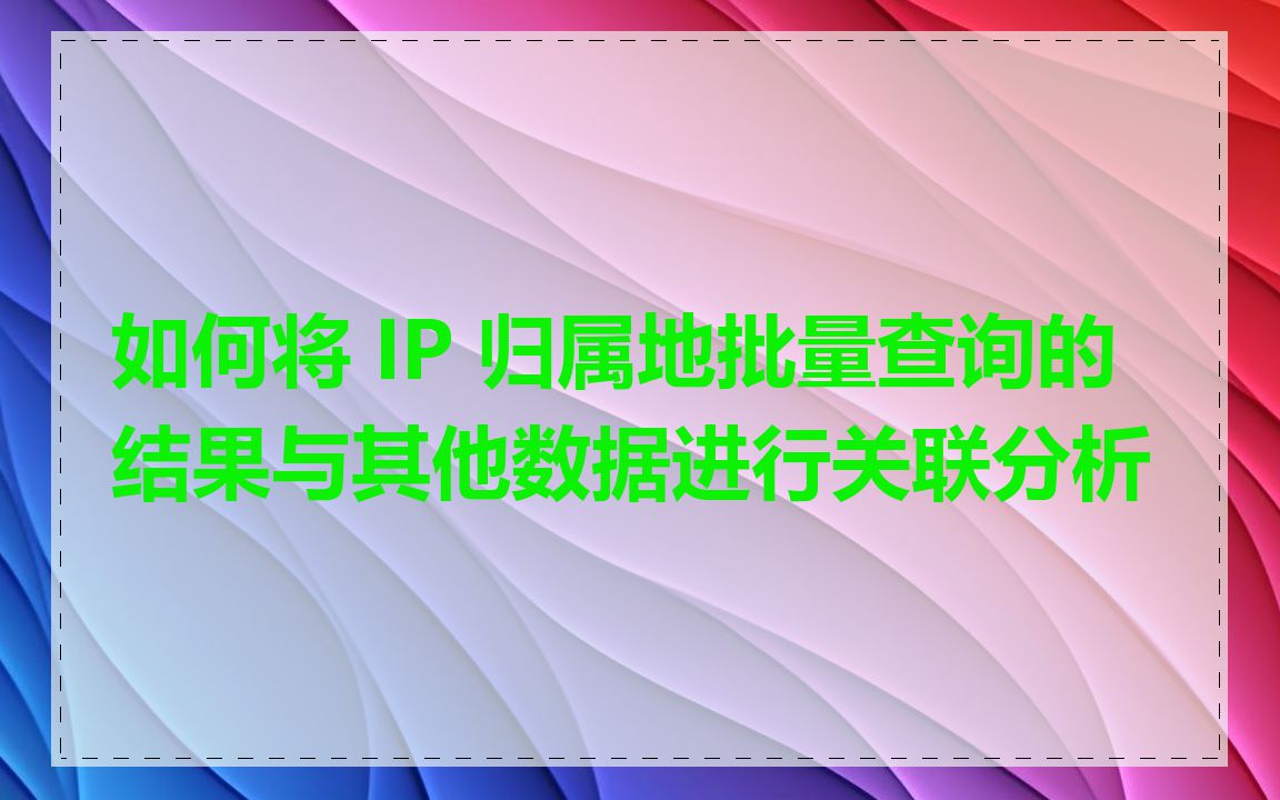 如何将 IP 归属地批量查询的结果与其他数据进行关联分析
