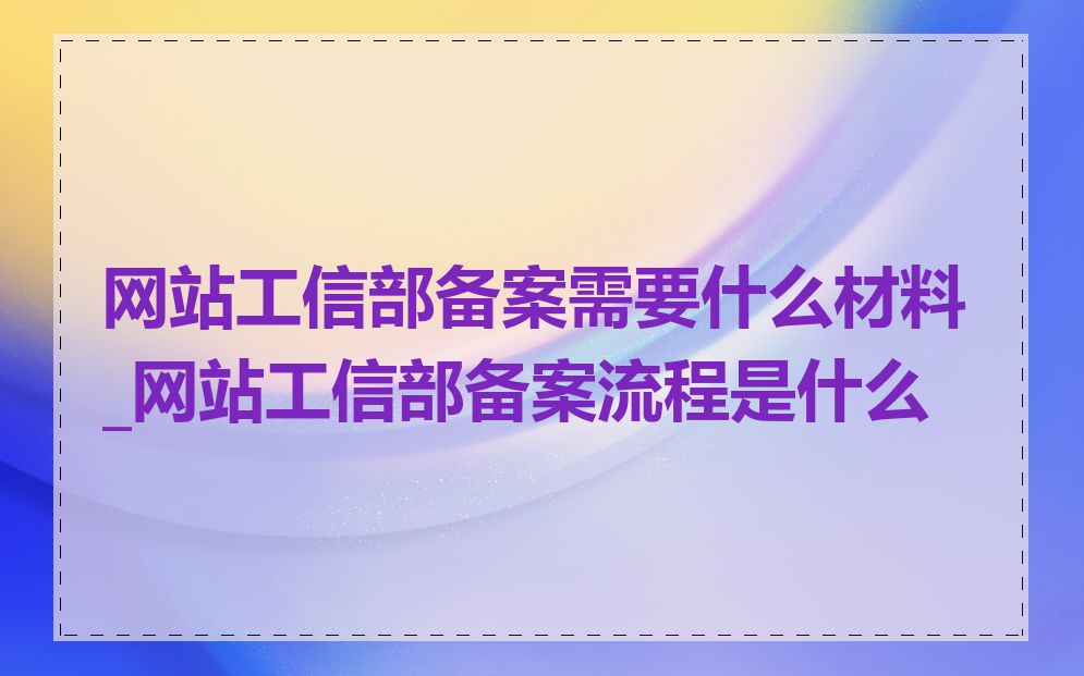 网站工信部备案需要什么材料_网站工信部备案流程是什么