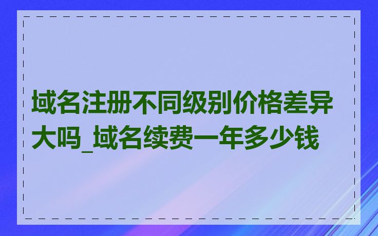 域名注册不同级别价格差异大吗_域名续费一年多少钱