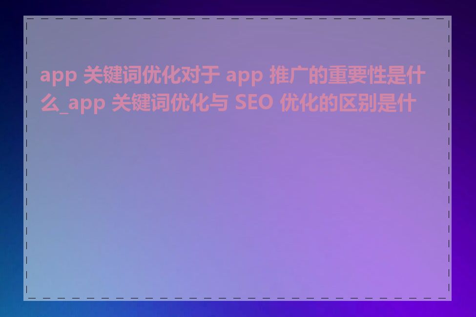 app 关键词优化对于 app 推广的重要性是什么_app 关键词优化与 SEO 优化的区别是什么