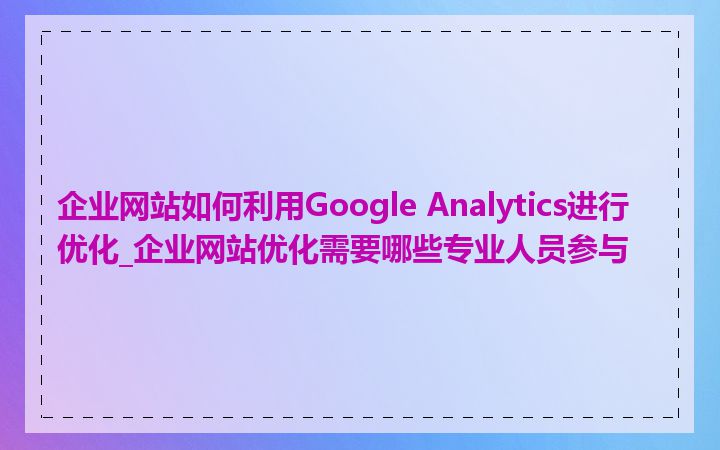 企业网站如何利用Google Analytics进行优化_企业网站优化需要哪些专业人员参与