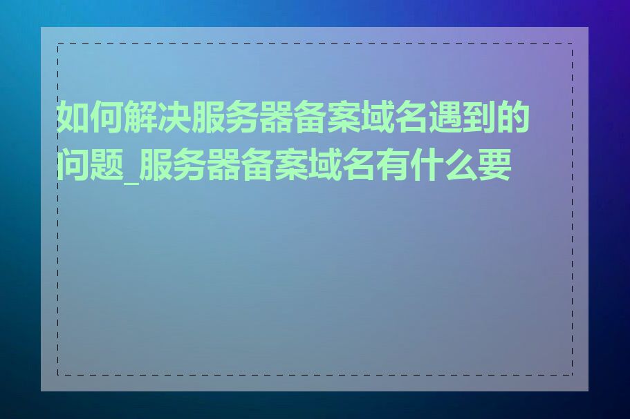如何解决服务器备案域名遇到的问题_服务器备案域名有什么要求