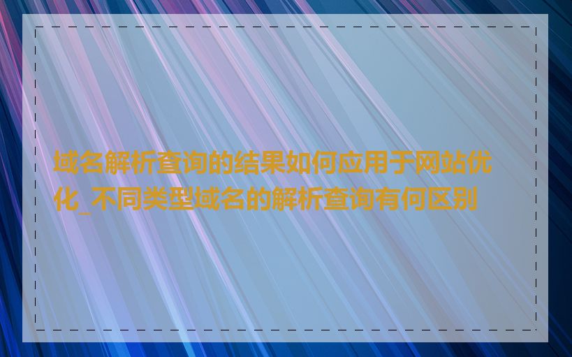 域名解析查询的结果如何应用于网站优化_不同类型域名的解析查询有何区别