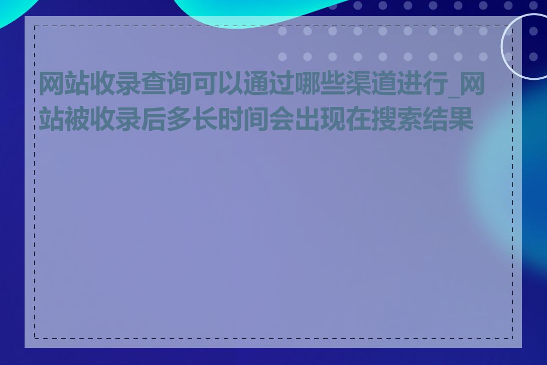 网站收录查询可以通过哪些渠道进行_网站被收录后多长时间会出现在搜索结果中