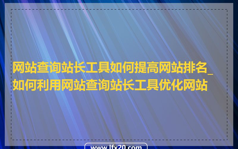 网站查询站长工具如何提高网站排名_如何利用网站查询站长工具优化网站