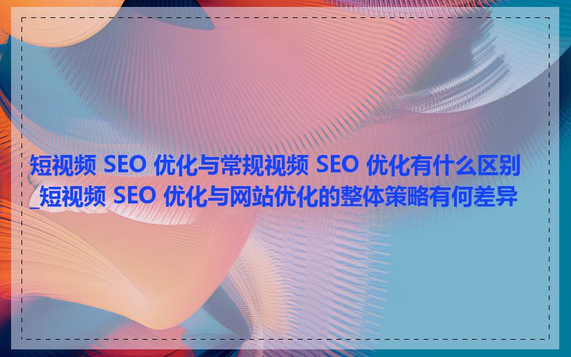 短视频 SEO 优化与常规视频 SEO 优化有什么区别_短视频 SEO 优化与网站优化的整体策略有何差异