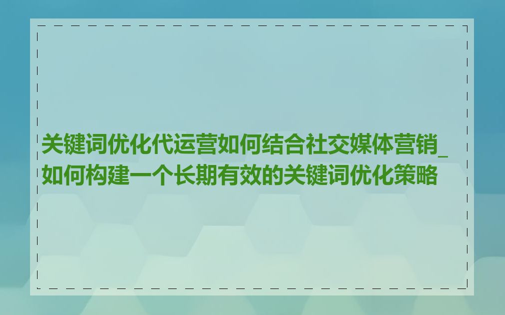 关键词优化代运营如何结合社交媒体营销_如何构建一个长期有效的关键词优化策略