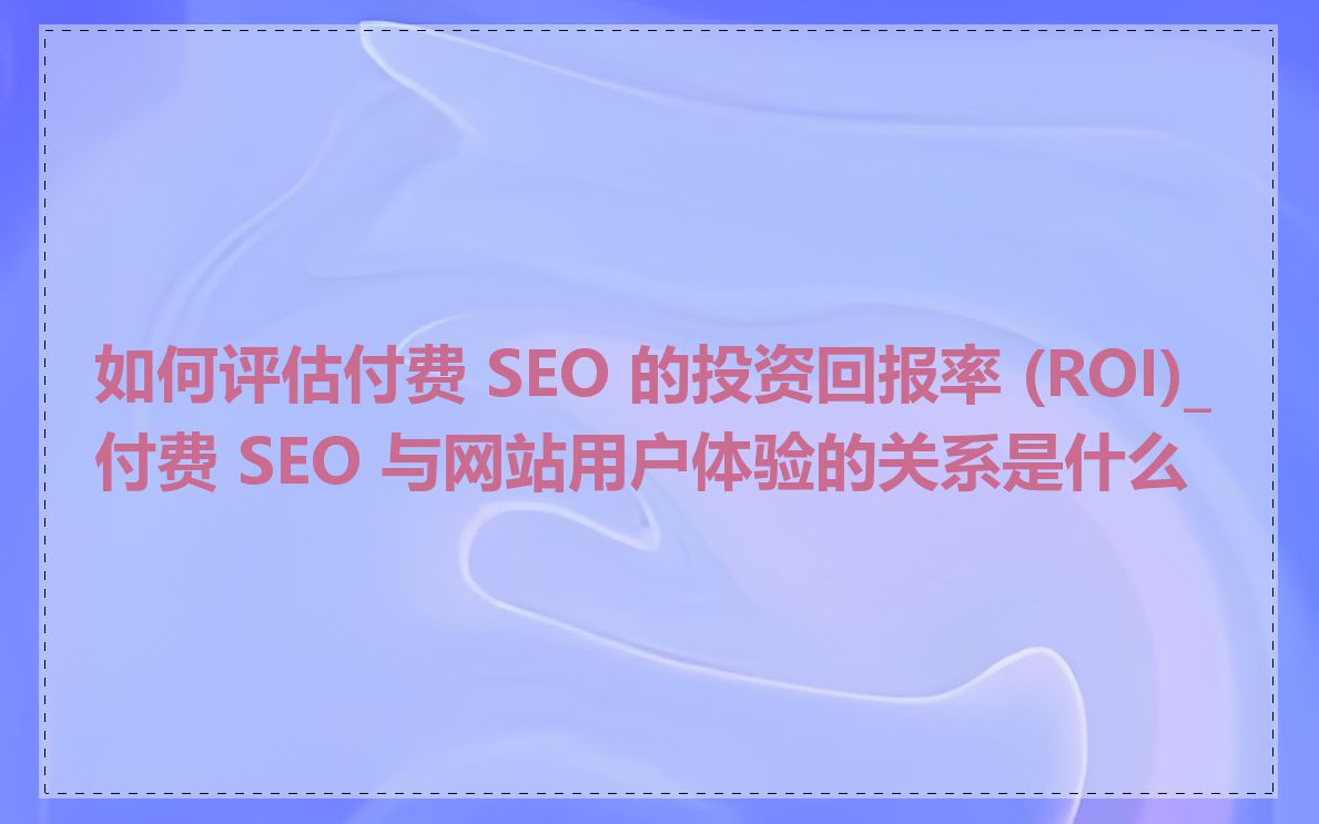 如何评估付费 SEO 的投资回报率 (ROI)_付费 SEO 与网站用户体验的关系是什么