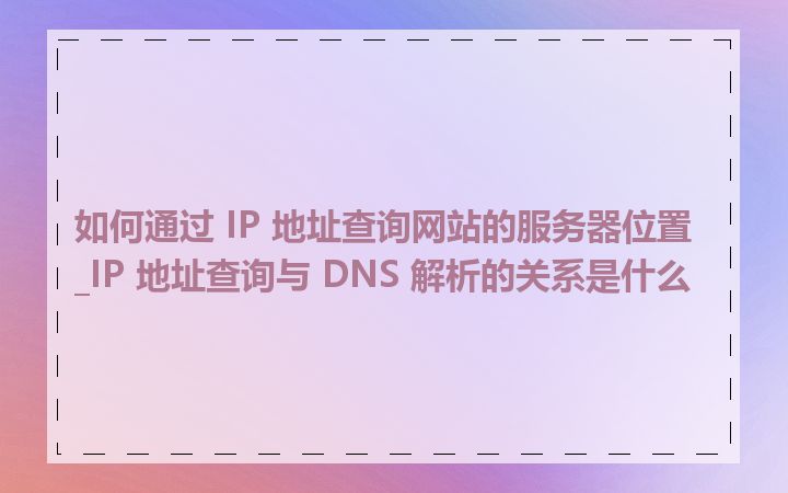 如何通过 IP 地址查询网站的服务器位置_IP 地址查询与 DNS 解析的关系是什么