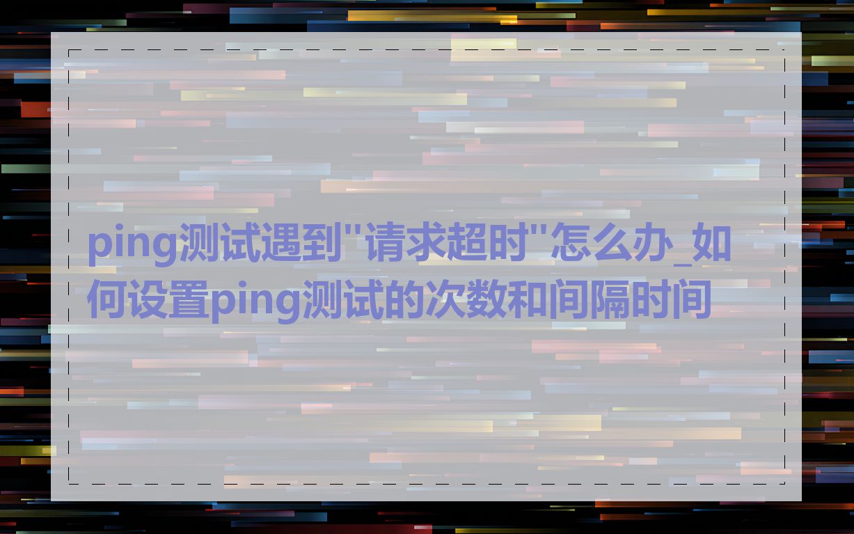 ping测试遇到"请求超时"怎么办_如何设置ping测试的次数和间隔时间