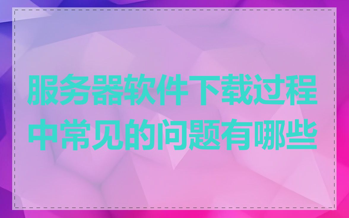 服务器软件下载过程中常见的问题有哪些