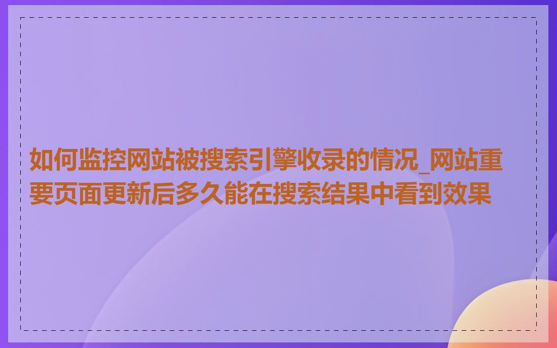 如何监控网站被搜索引擎收录的情况_网站重要页面更新后多久能在搜索结果中看到效果