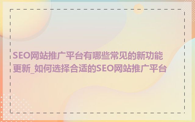 SEO网站推广平台有哪些常见的新功能更新_如何选择合适的SEO网站推广平台