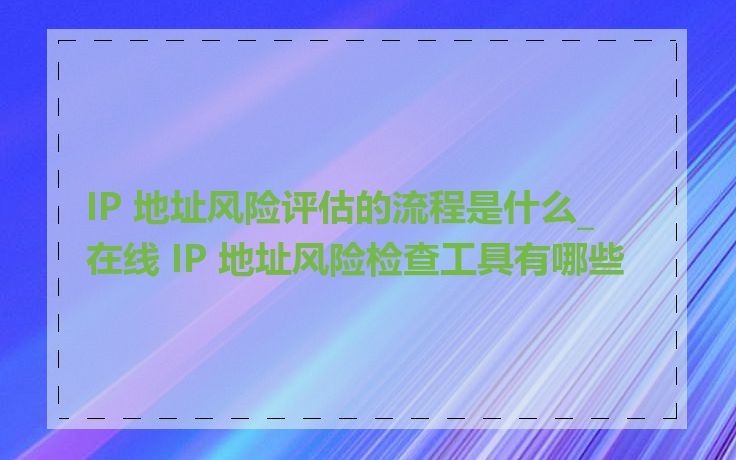 IP 地址风险评估的流程是什么_在线 IP 地址风险检查工具有哪些