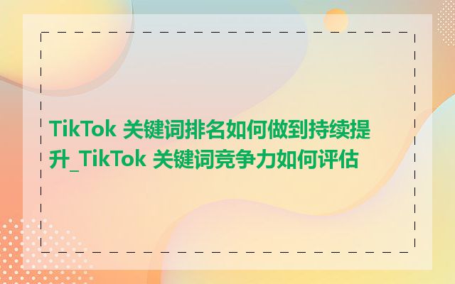 TikTok 关键词排名如何做到持续提升_TikTok 关键词竞争力如何评估