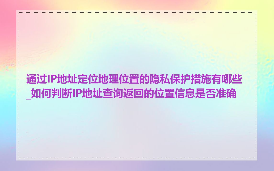 通过IP地址定位地理位置的隐私保护措施有哪些_如何判断IP地址查询返回的位置信息是否准确