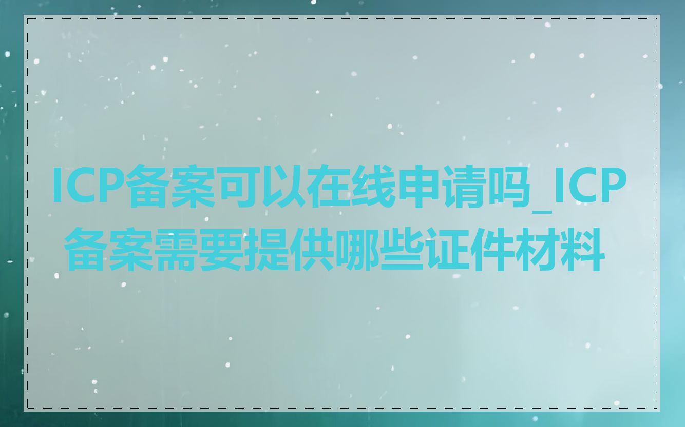 ICP备案可以在线申请吗_ICP 备案需要提供哪些证件材料
