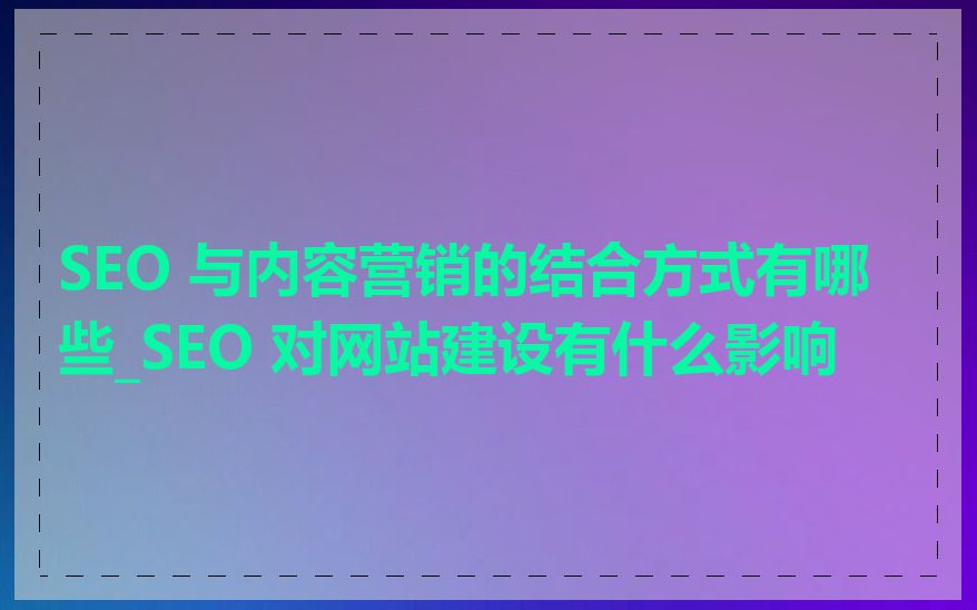 SEO 与内容营销的结合方式有哪些_SEO 对网站建设有什么影响