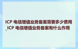 ICP 电信增值业务备案需要多少费用_ICP 电信增值业务备案有什么作用