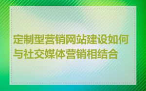 定制型营销网站建设如何与社交媒体营销相结合