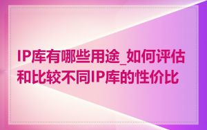 IP库有哪些用途_如何评估和比较不同IP库的性价比