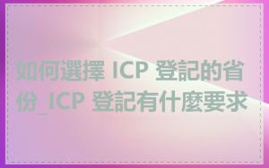 如何選擇 ICP 登記的省份_ICP 登記有什麼要求