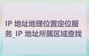 IP 地址地理位置定位服务_IP 地址所属区域查找