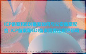 ICP备案和EDI备案如何与公安备案配合_ICP备案和EDI备案需要定期更新吗