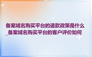 备案域名购买平台的退款政策是什么_备案域名购买平台的客户评价如何