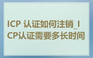 ICP 认证如何注销_ICP认证需要多长时间