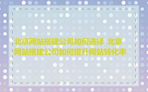 北京网站搭建公司如何选择_北京网站搭建公司如何提升网站转化率