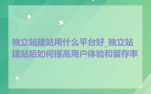 独立站建站用什么平台好_独立站建站后如何提高用户体验和留存率