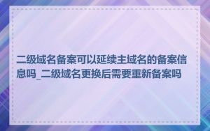 二级域名备案可以延续主域名的备案信息吗_二级域名更换后需要重新备案吗