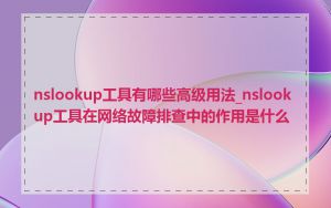 nslookup工具有哪些高级用法_nslookup工具在网络故障排查中的作用是什么
