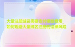大量注册域名需要支付哪些费用_如何规避大量域名注册的法律风险