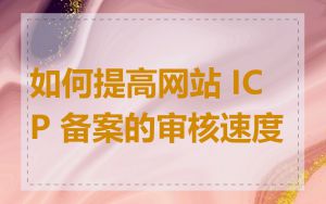 如何提高网站 ICP 备案的审核速度