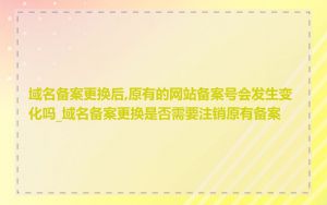 域名备案更换后,原有的网站备案号会发生变化吗_域名备案更换是否需要注销原有备案