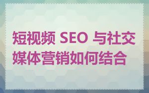 短视频 SEO 与社交媒体营销如何结合